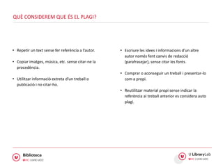 • Repetir un text sense fer referència a l’autor.
• Copiar imatges, música, etc. sense citar-ne la
procedència.
• Utilitzar informació extreta d’un treball o
publicació i no citar-ho.
QUÈ CONSIDEREM QUE ÉS EL PLAGI?
• Escriure les idees i informacions d’un altre
autor només fent canvis de redacció
(parafrasejar), sense citar les fonts.
• Comprar o aconseguir un treball i presentar-lo
com a propi.
• Reutilitzar material propi sense indicar la
referència al treball anterior es considera auto
plagi.
 