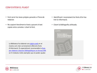 • Fent servir les teves pròpies paraules a l’hora de
redactar.
• No copiant literalment el text o posant el text
copiat entre cometes i citant la font.
COM EVITEM EL PLAGI?
• Identificant i reconeixent les fonts d’on has
tret la informació.
• Citant la bibliografia utilitzada.
La Biblioteca ha elaborat una pàgina web on et
mostra com citar correctament diferents fonts
d’informació. És especialment recomanable la Guia
per elaborar citacions bibliogràfiques en format APA
on hi trobaràs molts exemples que et poden ajudar.
 
