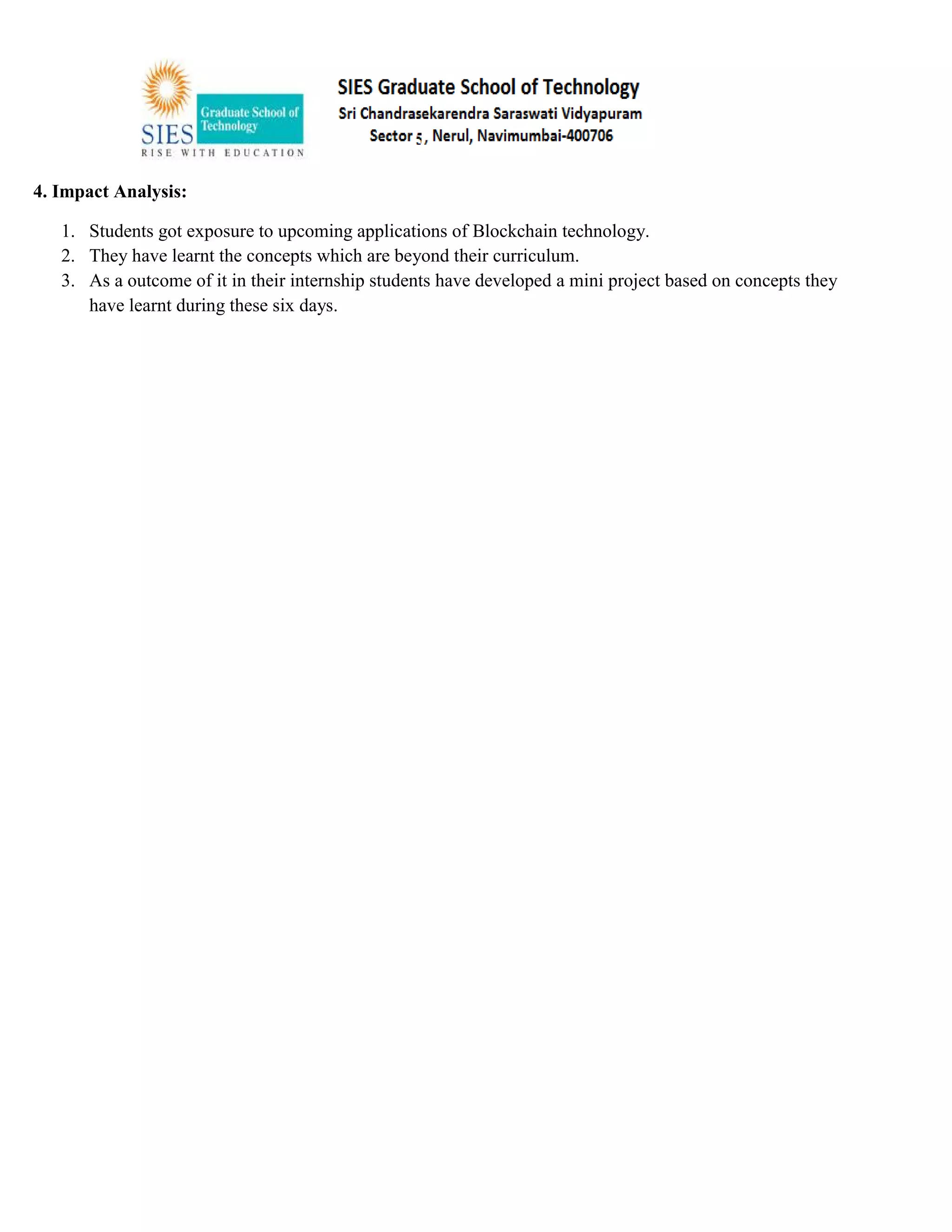 4. Impact Analysis:
1. Students got exposure to upcoming applications of Blockchain technology.
2. They have learnt the concepts which are beyond their curriculum.
3. As a outcome of it in their internship students have developed a mini project based on concepts they
have learnt during these six days.
 