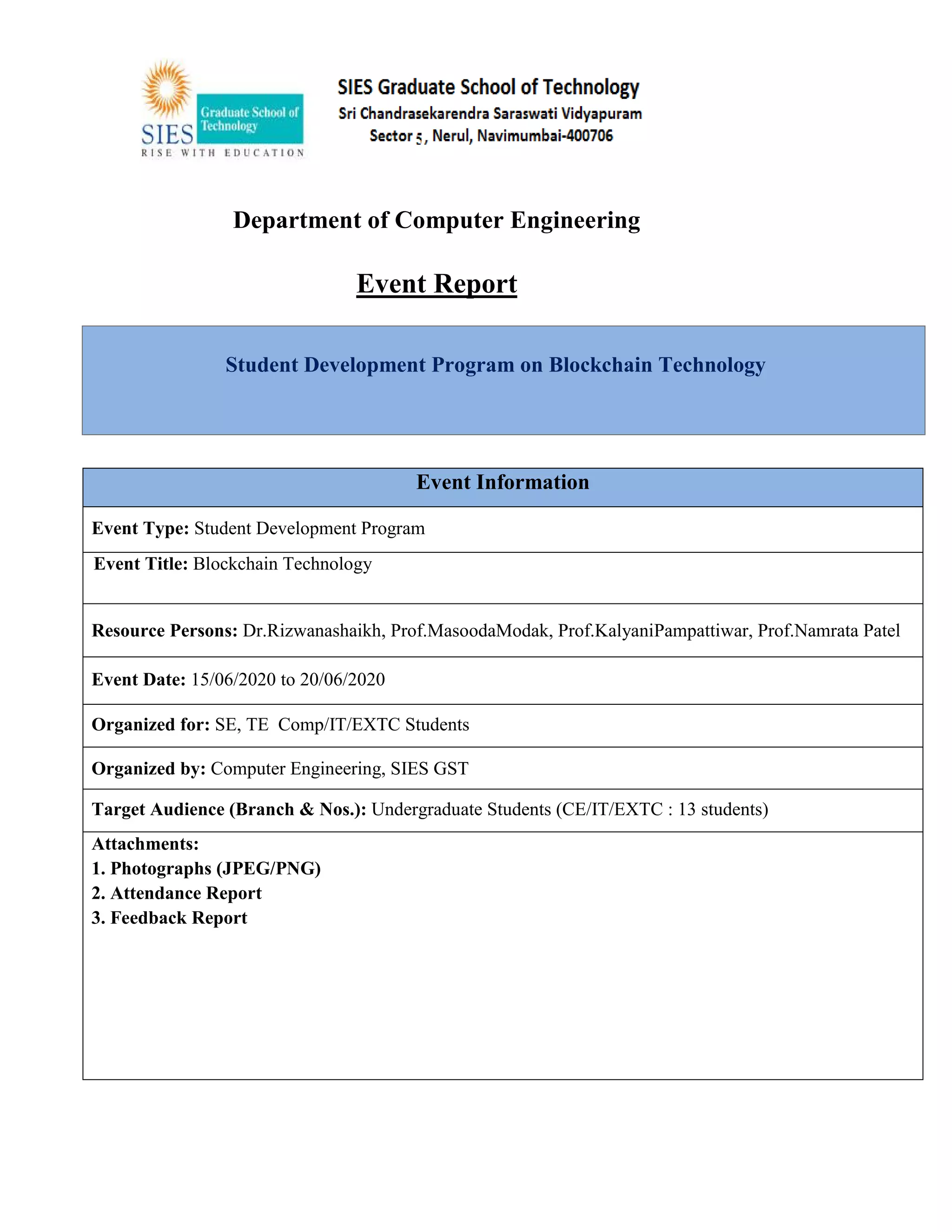 Department of Computer Engineering
Event Report
Student Development Program on Blockchain Technology
Event Information
Event Type: Student Development Program
Eve Event Title: Blockchain Technology
Resource Persons: Dr.Rizwanashaikh, Prof.MasoodaModak, Prof.KalyaniPampattiwar, Prof.Namrata Patel
Event Date: 15/06/2020 to 20/06/2020
Organized for: SE, TE Comp/IT/EXTC Students
Organized by: Computer Engineering, SIES GST
Target Audience (Branch & Nos.): Undergraduate Students (CE/IT/EXTC : 13 students)
Attachments:
1. Photographs (JPEG/PNG)
2. Attendance Report
3. Feedback Report
 