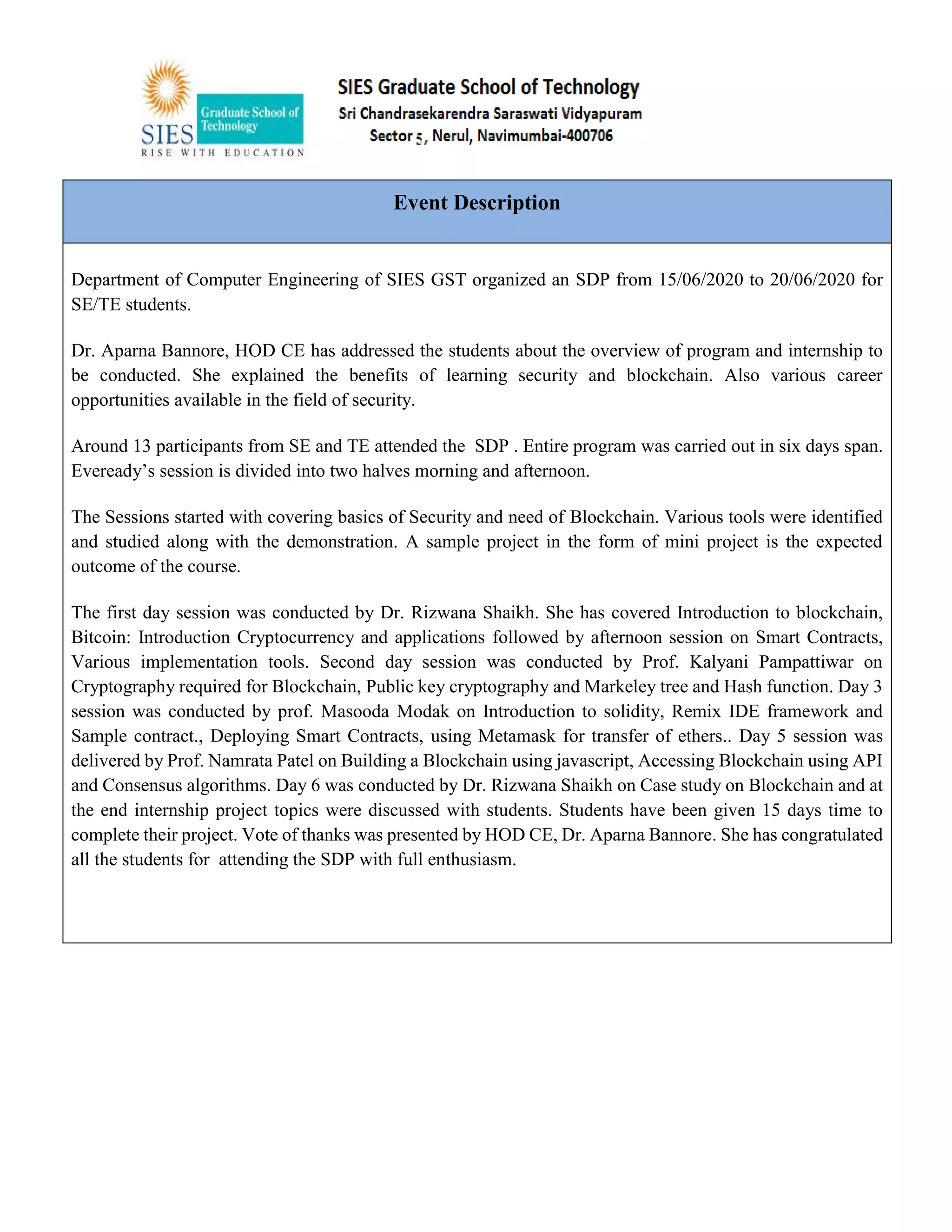 Event Description
Department of Computer Engineering of SIES GST organized an SDP from 15/06/2020 to 20/06/2020 for
SE/TE students.
Dr. Aparna Bannore, HOD CE has addressed the students about the overview of program and internship to
be conducted. She explained the benefits of learning security and blockchain. Also various career
opportunities available in the field of security.
Around 13 participants from SE and TE attended the SDP . Entire program was carried out in six days span.
Eveready’s session is divided into two halves morning and afternoon.
The Sessions started with covering basics of Security and need of Blockchain. Various tools were identified
and studied along with the demonstration. A sample project in the form of mini project is the expected
outcome of the course.
The first day session was conducted by Dr. Rizwana Shaikh. She has covered Introduction to blockchain,
Bitcoin: Introduction Cryptocurrency and applications followed by afternoon session on Smart Contracts,
Various implementation tools. Second day session was conducted by Prof. Kalyani Pampattiwar on
Cryptography required for Blockchain, Public key cryptography and Markeley tree and Hash function. Day 3
session was conducted by prof. Masooda Modak on Introduction to solidity, Remix IDE framework and
Sample contract., Deploying Smart Contracts, using Metamask for transfer of ethers.. Day 5 session was
delivered by Prof. Namrata Patel on Building a Blockchain using javascript, Accessing Blockchain using API
and Consensus algorithms. Day 6 was conducted by Dr. Rizwana Shaikh on Case study on Blockchain and at
the end internship project topics were discussed with students. Students have been given 15 days time to
complete their project. Vote of thanks was presented by HOD CE, Dr. Aparna Bannore. She has congratulated
all the students for attending the SDP with full enthusiasm.
 