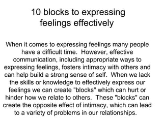 10 blocks to expressing
feelings effectively
When it comes to expressing feelings many people
have a difficult time. However, effective
communication, including appropriate ways to
expressing feelings, fosters intimacy with others and
can help build a strong sense of self. When we lack
the skills or knowledge to effectively express our
feelings we can create "blocks" which can hurt or
hinder how we relate to others. These "blocks" can
create the opposite effect of intimacy, which can lead
to a variety of problems in our relationships.

 