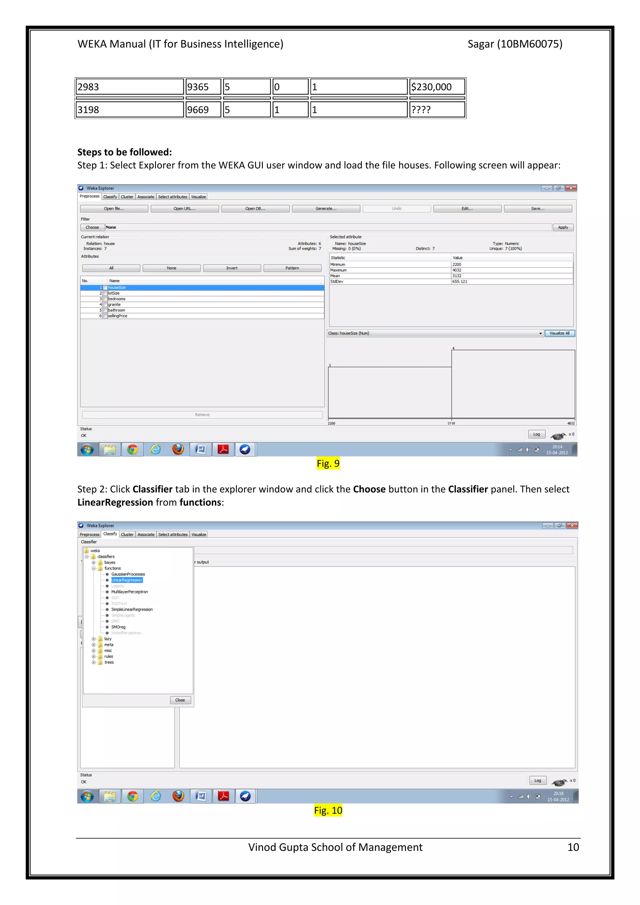 WEKA Manual (IT for Business Intelligence)                                                 Sagar (10BM60075)


2983                     9365     5           0        1                      $230,000

3198                     9669     5           1        1                      ????


Steps to be followed:
Step 1: Select Explorer from the WEKA GUI user window and load the file houses. Following screen will appear:




                                                        Fig. 9

Step 2: Click Classifier tab in the explorer window and click the Choose button in the Classifier panel. Then select
LinearRegression from functions:




                                                       Fig. 10


                                        Vinod Gupta School of Management                                           10
 