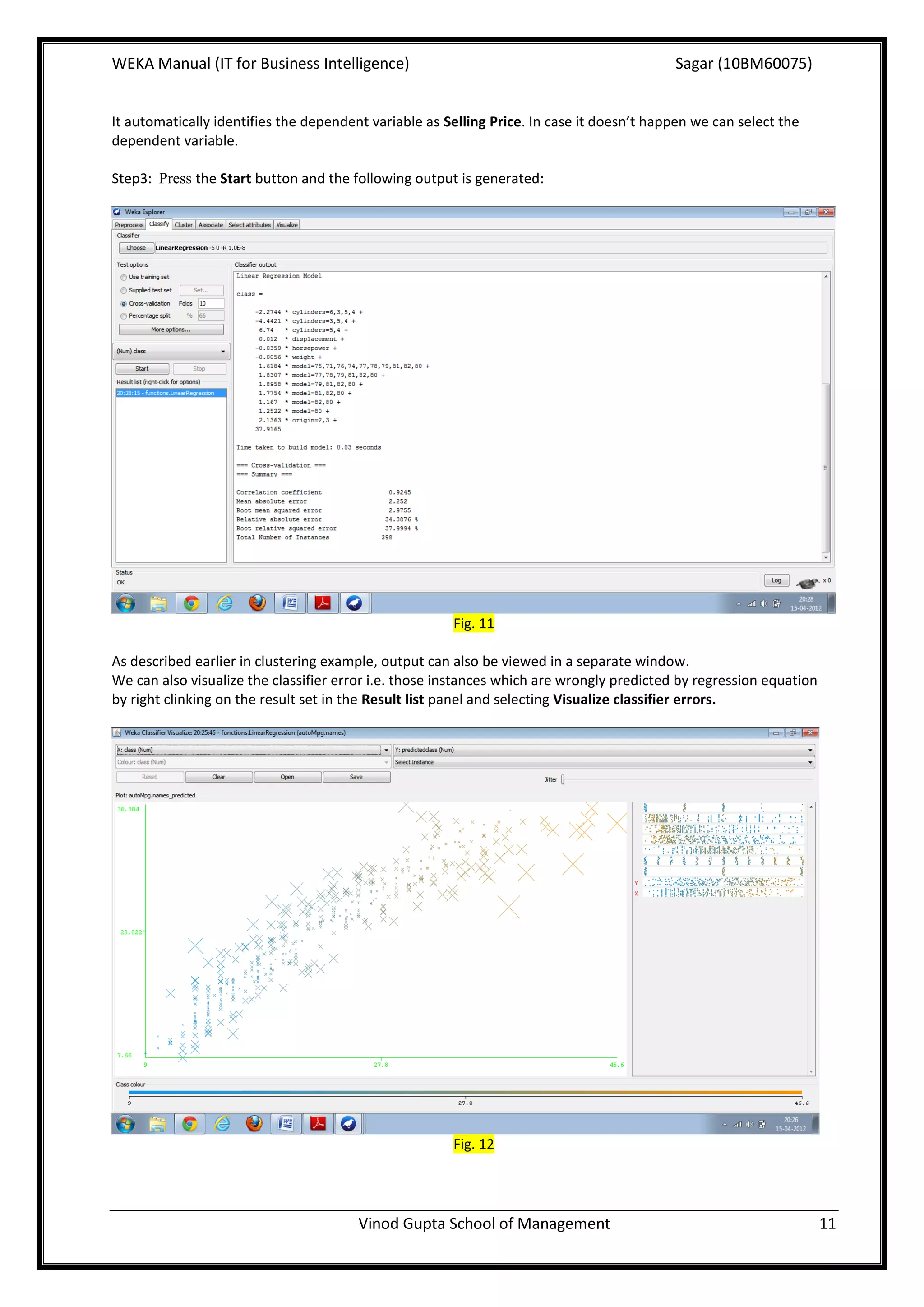 WEKA Manual (IT for Business Intelligence)                                                 Sagar (10BM60075)


It automatically identifies the dependent variable as Selling Price. In case it doesn’t happen we can select the
dependent variable.

Step3: Press the Start button and the following output is generated:




                                                       Fig. 11

As described earlier in clustering example, output can also be viewed in a separate window.
We can also visualize the classifier error i.e. those instances which are wrongly predicted by regression equation
by right clinking on the result set in the Result list panel and selecting Visualize classifier errors.




                                                       Fig. 12




                                        Vinod Gupta School of Management                                             11
 
