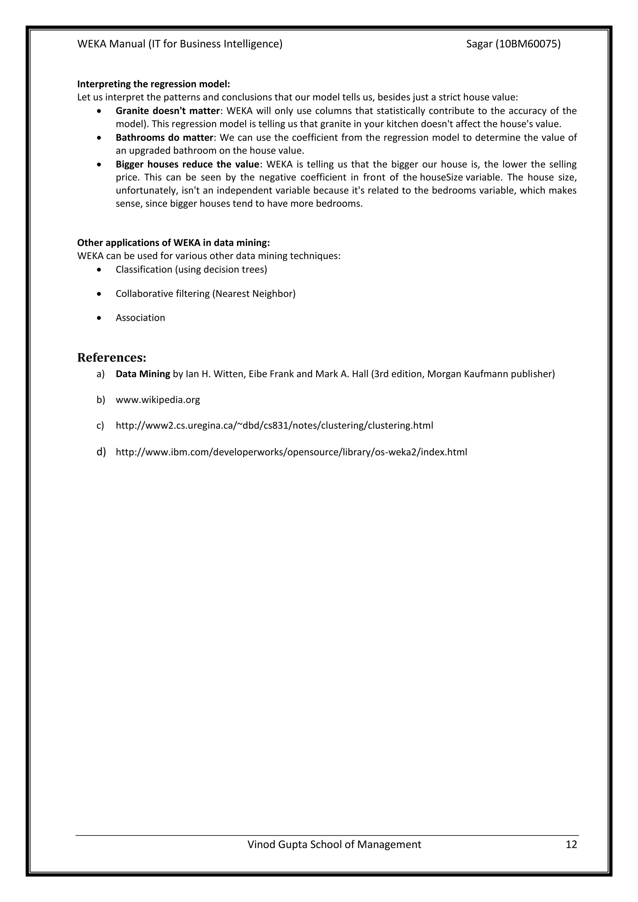 WEKA Manual (IT for Business Intelligence)                                                Sagar (10BM60075)


Interpreting the regression model:
Let us interpret the patterns and conclusions that our model tells us, besides just a strict house value:
      Granite doesn't matter: WEKA will only use columns that statistically contribute to the accuracy of the
          model). This regression model is telling us that granite in your kitchen doesn't affect the house's value.
      Bathrooms do matter: We can use the coefficient from the regression model to determine the value of
          an upgraded bathroom on the house value.
      Bigger houses reduce the value: WEKA is telling us that the bigger our house is, the lower the selling
          price. This can be seen by the negative coefficient in front of the houseSize variable. The house size,
          unfortunately, isn't an independent variable because it's related to the bedrooms variable, which makes
          sense, since bigger houses tend to have more bedrooms.


Other applications of WEKA in data mining:
WEKA can be used for various other data mining techniques:
    Classification (using decision trees)

        Collaborative filtering (Nearest Neighbor)

        Association


References:
    a)   Data Mining by Ian H. Witten, Eibe Frank and Mark A. Hall (3rd edition, Morgan Kaufmann publisher)

    b) www.wikipedia.org

    c)   http://www2.cs.uregina.ca/~dbd/cs831/notes/clustering/clustering.html

    d) http://www.ibm.com/developerworks/opensource/library/os-weka2/index.html




                                       Vinod Gupta School of Management                                          12
 