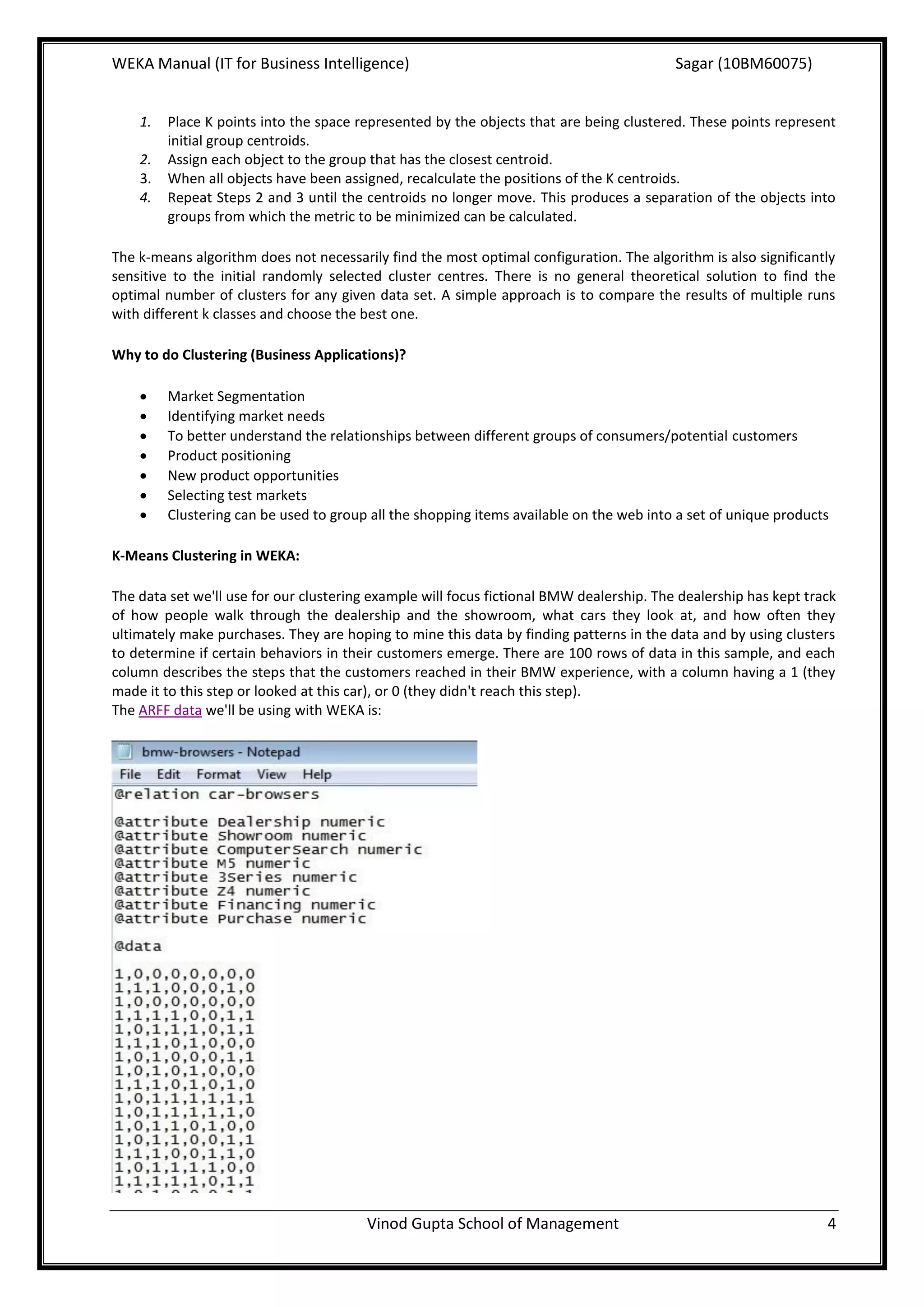 WEKA Manual (IT for Business Intelligence)                                                Sagar (10BM60075)


    1.   Place K points into the space represented by the objects that are being clustered. These points represent
         initial group centroids.
    2.   Assign each object to the group that has the closest centroid.
    3.   When all objects have been assigned, recalculate the positions of the K centroids.
    4.   Repeat Steps 2 and 3 until the centroids no longer move. This produces a separation of the objects into
         groups from which the metric to be minimized can be calculated.

The k-means algorithm does not necessarily find the most optimal configuration. The algorithm is also significantly
sensitive to the initial randomly selected cluster centres. There is no general theoretical solution to find the
optimal number of clusters for any given data set. A simple approach is to compare the results of multiple runs
with different k classes and choose the best one.

Why to do Clustering (Business Applications)?

        Market Segmentation
        Identifying market needs
        To better understand the relationships between different groups of consumers/potential customers
        Product positioning
        New product opportunities
        Selecting test markets
        Clustering can be used to group all the shopping items available on the web into a set of unique products

K-Means Clustering in WEKA:

The data set we'll use for our clustering example will focus fictional BMW dealership. The dealership has kept track
of how people walk through the dealership and the showroom, what cars they look at, and how often they
ultimately make purchases. They are hoping to mine this data by finding patterns in the data and by using clusters
to determine if certain behaviors in their customers emerge. There are 100 rows of data in this sample, and each
column describes the steps that the customers reached in their BMW experience, with a column having a 1 (they
made it to this step or looked at this car), or 0 (they didn't reach this step).
The ARFF data we'll be using with WEKA is:




                                        Vinod Gupta School of Management                                          4
 