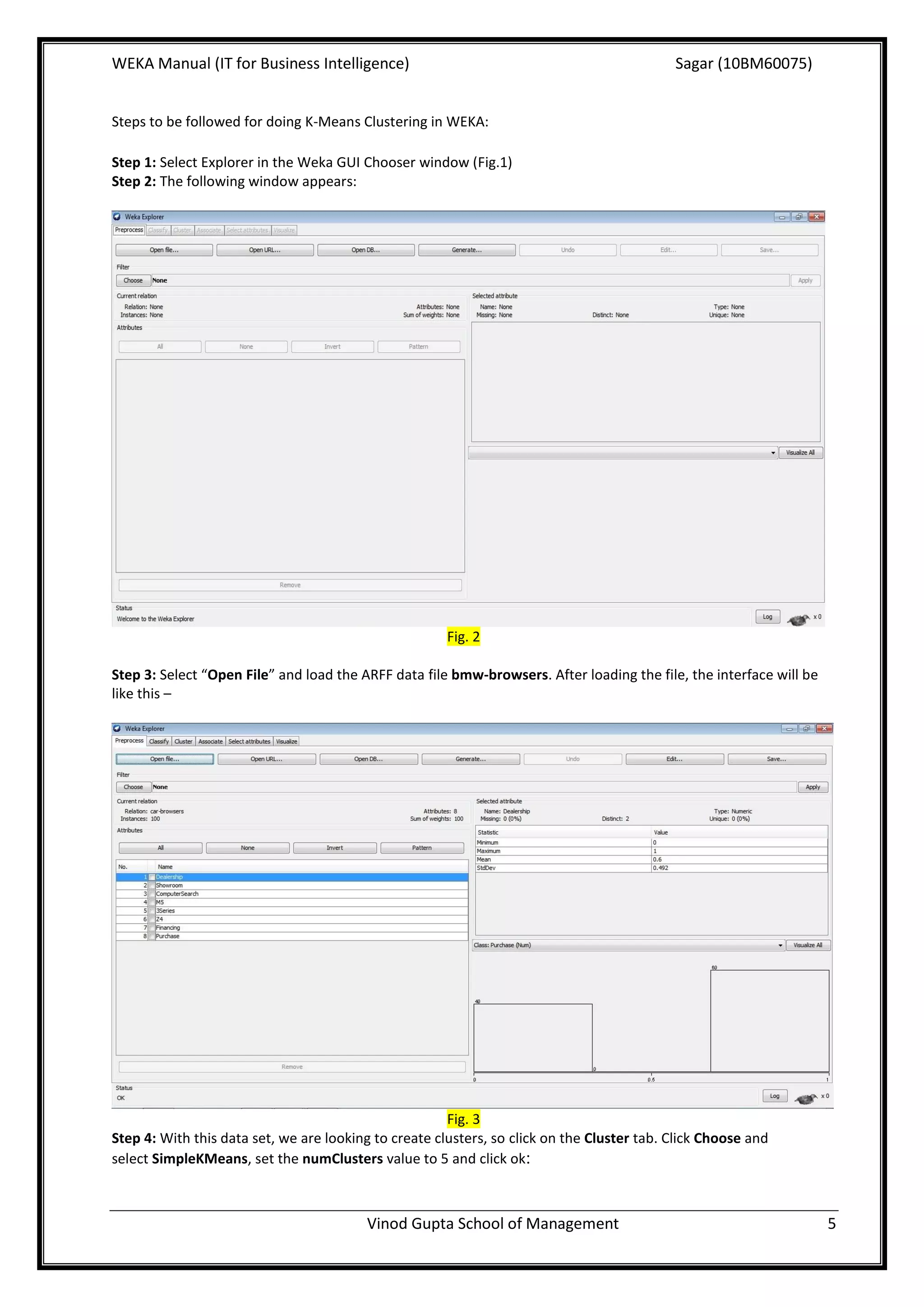 WEKA Manual (IT for Business Intelligence)                                                  Sagar (10BM60075)


Steps to be followed for doing K-Means Clustering in WEKA:

Step 1: Select Explorer in the Weka GUI Chooser window (Fig.1)
Step 2: The following window appears:




                                                       Fig. 2

Step 3: Select “Open File” and load the ARFF data file bmw-browsers. After loading the file, the interface will be
like this –




                                                       Fig. 3
Step 4: With this data set, we are looking to create clusters, so click on the Cluster tab. Click Choose and
select SimpleKMeans, set the numClusters value to 5 and click ok:



                                         Vinod Gupta School of Management                                            5
 