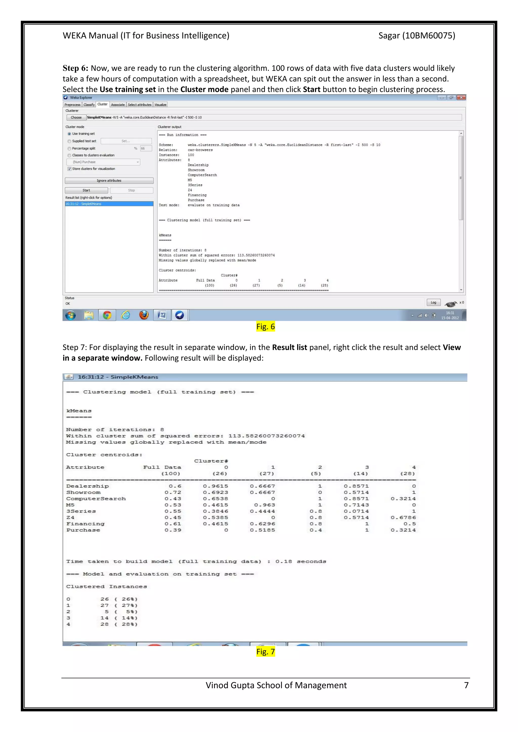WEKA Manual (IT for Business Intelligence)                                                   Sagar (10BM60075)


Step 6: Now, we are ready to run the clustering algorithm. 100 rows of data with five data clusters would likely
take a few hours of computation with a spreadsheet, but WEKA can spit out the answer in less than a second.
Select the Use training set in the Cluster mode panel and then click Start button to begin clustering process.




                                                         Fig. 6

Step 7: For displaying the result in separate window, in the Result list panel, right click the result and select View
in a separate window. Following result will be displayed:




                                                         Fig. 7


                                          Vinod Gupta School of Management                                               7
 