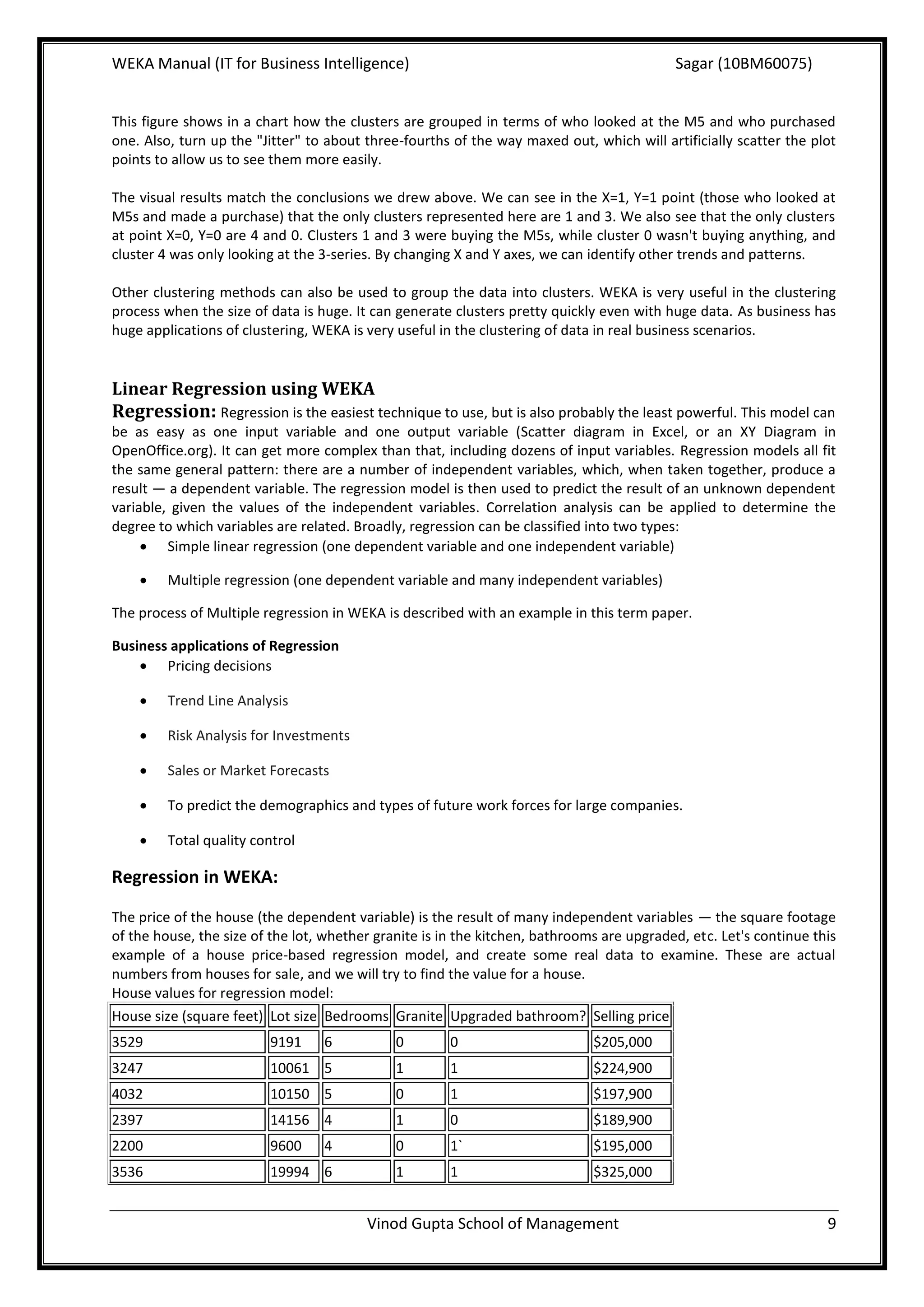 WEKA Manual (IT for Business Intelligence)                                                 Sagar (10BM60075)


This figure shows in a chart how the clusters are grouped in terms of who looked at the M5 and who purchased
one. Also, turn up the "Jitter" to about three-fourths of the way maxed out, which will artificially scatter the plot
points to allow us to see them more easily.

The visual results match the conclusions we drew above. We can see in the X=1, Y=1 point (those who looked at
M5s and made a purchase) that the only clusters represented here are 1 and 3. We also see that the only clusters
at point X=0, Y=0 are 4 and 0. Clusters 1 and 3 were buying the M5s, while cluster 0 wasn't buying anything, and
cluster 4 was only looking at the 3-series. By changing X and Y axes, we can identify other trends and patterns.

Other clustering methods can also be used to group the data into clusters. WEKA is very useful in the clustering
process when the size of data is huge. It can generate clusters pretty quickly even with huge data. As business has
huge applications of clustering, WEKA is very useful in the clustering of data in real business scenarios.


Linear Regression using WEKA
Regression: Regression is the easiest technique to use, but is also probably the least powerful. This model can
be as easy as one input variable and one output variable (Scatter diagram in Excel, or an XY Diagram in
OpenOffice.org). It can get more complex than that, including dozens of input variables. Regression models all fit
the same general pattern: there are a number of independent variables, which, when taken together, produce a
result — a dependent variable. The regression model is then used to predict the result of an unknown dependent
variable, given the values of the independent variables. Correlation analysis can be applied to determine the
degree to which variables are related. Broadly, regression can be classified into two types:
      Simple linear regression (one dependent variable and one independent variable)

        Multiple regression (one dependent variable and many independent variables)

The process of Multiple regression in WEKA is described with an example in this term paper.

Business applications of Regression
     Pricing decisions

        Trend Line Analysis

        Risk Analysis for Investments

        Sales or Market Forecasts

        To predict the demographics and types of future work forces for large companies.

        Total quality control

Regression in WEKA:

The price of the house (the dependent variable) is the result of many independent variables — the square footage
of the house, the size of the lot, whether granite is in the kitchen, bathrooms are upgraded, etc. Let's continue this
example of a house price-based regression model, and create some real data to examine. These are actual
numbers from houses for sale, and we will try to find the value for a house.
House values for regression model:
House size (square feet) Lot size Bedrooms Granite Upgraded bathroom? Selling price
3529                     9191     6           0        0                      $205,000
3247                     10061 5              1        1                      $224,900
4032                     10150 5              0        1                      $197,900
2397                     14156 4              1        0                      $189,900
2200                     9600     4           0        1`                     $195,000
3536                     19994 6              1        1                      $325,000


                                         Vinod Gupta School of Management                                           9
 