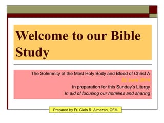 Welcome to our Bible
Study
The Solemnity of the Most Holy Body and Blood of Christ A
22 June 2014
In preparation for this Sunday’s Liturgy
In aid of focusing our homilies and sharing
Prepared by Fr. Cielo R. Almazan, OFM
 