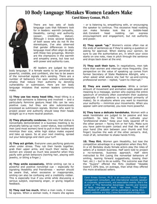 10 Body Language Mistakes Women Leaders Make
Carol Kinsey Goman, Ph.D.
There are two sets of body
language cues that followers look
for in leaders: warmth (empathy,
likeability, caring) and authority
(power, credibility, status).
Although I know several leaders
of both sexes who do not fit the
stereotypes, I’ve also observed
that gender differences in body
language most often align do align
with these two groupings. Women
are the champions in the warmth
and empathy arena, but lose out
with power and authority cues.
All leaders are judged by their
body language. If a female wants to be perceived as
powerful, credible, and confident, she has to be aware
of the nonverbal signals she’s sending. There are a
number of behaviors I’ve seen women unknowingly
employ that reduce their authority by denoting
vulnerability or submission. Here are ten body
language mistakes that women leaders commonly
make.
1) They use too many head tilts. Head tilting is a
signal that someone is listening and involved -- and a
particularly feminine gesture. Head tilts can be very
positive cues, but they are also subconsciously
processed as submission signals. Women who want to
project power and authority should keep their heads
straight up in a more neutral position.
2) They physically condense. One way that status is
nonverbally demonstrated in a business meeting is by
physically taking up room. Lower-status, less-confident
men (and most women) tend to pull in their bodies and
minimize their size, while high status males expand
and take up space. So at your next meeting, spread
out your belongings and claim your turf!
3) They act girlish. Everyone uses pacifying gestures
when under stress. They rub their hands together,
grab their upper arms, and touch their necks. But
women are viewed as much less powerful when they
pacify with girlish behaviors (twirling hair, playing with
jewelry, or biting a finger.)
4) They smile excessively. While smiling can be a
powerful and positive nonverbal cue – especially for
signaling likeability and friendliness – women should
be aware that, when excessive or inappropriate,
smiling can also be confusing and a credibility robber.
This is especially true if you smile while discussing a
serious subject, expressing anger, or giving negative
feedback.
5) They nod too much. When a man nods, it means
he agrees. When a woman nods, it means she agrees
– or is listening to, empathizing with, or encouraging
the speaker to continue. This excessive head nodding
can make females look like a bobble-head
doll. Constant head nodding can express
encouragement and engagement, but not authority
and power.
6) They speak “up.” Women's voices often rise at
the ends of sentences as if they're asking a question or
asking for approval. When stating your opinion, be
sure to use the authoritative arc, in which your voice
starts on one note, rises in pitch through the sentence
and drops back down at the end.
7) They wait their turn. In negotiations, men talk
more than women and interrupt more frequently. One
perspective on the value of speaking up comes from
former Secretary of State Madeleine Albright, who –
when asked what advice she had for up-and-coming
professional women – replied, “Learn to interrupt.”
8) They are overly expressive. While a certain
amount of movement and animation adds passion and
meaning to a message, women who express the entire
spectrum of emotions often overwhelm their audience
(especially if the audience is comprised primarily of
males). So in situations where you want to maximize
your authority -- minimize your movements. When you
appear calm and contained, you look more powerful.
9) They have a delicate handshake. Women with a
weak handshake are judged to be passive and less
confident. So take the time to cultivate your
"professional shake.” Keep your body squared off to
the other person -- facing him or her fully. Make sure
you have palm-to-palm contact and that the web of
your hand (the skin between your thumb and first
finger) touches the web of the other person's. And,
most of all, remember to shake hands firmly.
10. They flirt. Women gain likeability, but lose the
competitive advantage in a negotiation when they flirt.
In a UC Berkeley study female actors play the roles of
sellers of a biotech business. Half were told to project
a no-nonsense, business approach. Half were
instructed to flirt (using the nonverbal behaviors of
smiling, leaning forward suggestively, tossing their
hair, etc.) – but to do so subtly. The outcome was that
the “buyers” offered the flirts (dubbed “likeable
losers”) 20% less, on average, than what they offered
the more straitlaced sellers.
Carol Kinsey Goman, Ph.D. is an executive coach, change-
management consultant, and international keynote speaker
at corporate, government, and association events. She’s the
author of “The Nonverbal Advantage: Secrets and Science
of Body Language at Work.” Her book, “THE SILENT
LANGUAGE OF LEADERS” will be published in spring 2011.
Carol’s websites are http://www.NonverbalAdvantage.com
 