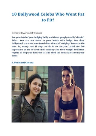 Courtesy:http://www.bollybytes.com
Are you tired of your bulging belly and those ‘googly-woolly’ cheeks?
Relax! You are not alone in your battle with bulge. Our dear
Bollywood stars too have faced their share of “weighty” issues in the
past. So, worry not! If they can do it, so can you. Listed are five
superstars of the B-Town film industry and their weight reduction
regime to help you kick the fat and shed the extra kilos from your
body:
 