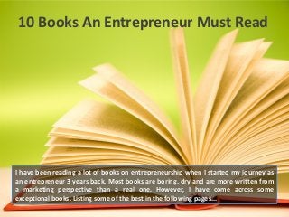 10 Books An Entrepreneur Must Read

I have been reading a lot of books on entrepreneurship when I started my journey as
an entrepreneur 3 years back. Most books are boring, dry and are more written from
a marketing perspective than a real one. However, I have come across some
exceptional books. Listing some of the best in the following pages...

 