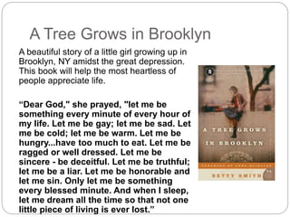 A Tree Grows in Brooklyn
A beautiful story of a little girl growing up in
Brooklyn, NY amidst the great depression.
This book will help the most heartless of
people appreciate life.
“Dear God," she prayed, "let me be
something every minute of every hour of
my life. Let me be gay; let me be sad. Let
me be cold; let me be warm. Let me be
hungry...have too much to eat. Let me be
ragged or well dressed. Let me be
sincere - be deceitful. Let me be truthful;
let me be a liar. Let me be honorable and
let me sin. Only let me be something
every blessed minute. And when I sleep,
let me dream all the time so that not one
little piece of living is ever lost.”
 