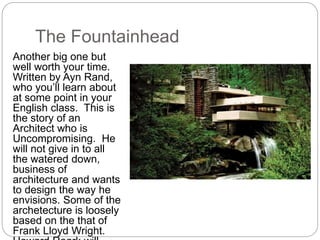 The Fountainhead
Another big one but
well worth your time.
Written by Ayn Rand,
who you’ll learn about
at some point in your
English class. This is
the story of an
Architect who is
Uncompromising. He
will not give in to all
the watered down,
business of
architecture and wants
to design the way he
envisions. Some of the
archetecture is loosely
based on the that of
Frank Lloyd Wright.
 