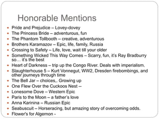 Honorable Mentions
 Pride and Prejudice – Lovey-dovey
 The Princess Bride – adventurous, fun
 The Phantom Tollbooth – creative, adventurous
 Brothers Karamazov – Epic, life, family, Russia
 Crossing to Safety – Life, love, wait till your older
 Something Wicked This Way Comes – Scarry, fun, it’s Ray Bradburry
so… it’s the best
 Heart of Darkness – trip up the Congo River. Deals with imperialism.
 Slaughterhouse 5 – Kurt Vonnegut, WW2, Dresden firebombings, and
other journeys through time
 The Bell Jar – choices,. Growing up
 One Flew Over the Cuckoos Nest --
 Lonesome Dove – Western Epic
 Paris to the Moon – a father’s love
 Anna Karinina – Russian Epic
 Seabuscuit – Horseracing, but amazing story of overcoming odds.
 Flower's for Algernon -
 