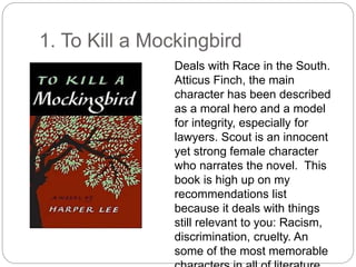 1. To Kill a Mockingbird
Deals with Race in the South.
Atticus Finch, the main
character has been described
as a moral hero and a model
for integrity, especially for
lawyers. Scout is an innocent
yet strong female character
who narrates the novel. This
book is high up on my
recommendations list
because it deals with things
still relevant to you: Racism,
discrimination, cruelty. An
some of the most memorable
 
