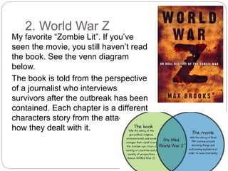 2. World War Z
My favorite “Zombie Lit”. If you’ve
seen the movie, you still haven’t read
the book. See the venn diagram
below.
The book is told from the perspective
of a journalist who interviews
survivors after the outbreak has been
contained. Each chapter is a different
characters story from the attack and
how they dealt with it.
 