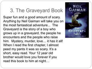 3. The Graveyard Book
Super fun and a good amount of scary.
Anything by Neil Gaiman will take you on
the most fantastical adventure... The
Graveyard is the story of a boy who
grows up in a graveyard, the people he
encounters and the people who raise
him. Mystery, murder, love… it has it all!
When I read the first chapter, I almost
peed my pants it was so scary. It’s a
short, easy read. Your 12 year old
brother would love you forever if you
read this book to him at night…
 