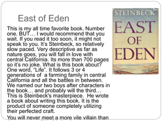 East of Eden
This is my all time favorite book. Number
one. BUT… I would recommend that you
wait. If you read it too soon, it might not
speak to you. It’s Steinbeck, so relatively
slow paced. Very descriptive as far as
nature goes, you will fall in love with
central California. Its more than 700 pages
so it’s no joke. What is this book about?
One word, “Life”. It follows 3 or 4
generations of a farming family in central
California and all the battles in between.
We named our two boys after characters in
the book… and probably will the third…
This is Steinbeck's masterpiece. He wrote
a book about writing this book. It is the
product of someone completely utilizing
their perfected craft.
You will never meet a more vile villain than
 