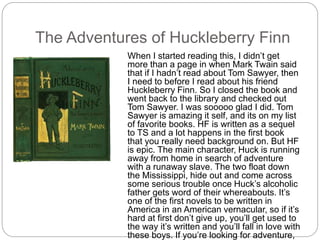 The Adventures of Huckleberry Finn
When I started reading this, I didn’t get
more than a page in when Mark Twain said
that if I hadn’t read about Tom Sawyer, then
I need to before I read about his friend
Huckleberry Finn. So I closed the book and
went back to the library and checked out
Tom Sawyer. I was sooooo glad I did. Tom
Sawyer is amazing it self, and its on my list
of favorite books. HF is written as a sequel
to TS and a lot happens in the first book
that you really need background on. But HF
is epic. The main character, Huck is running
away from home in search of adventure
with a runaway slave. The two float down
the Mississippi, hide out and come across
some serious trouble once Huck’s alcoholic
father gets word of their whereabouts. It’s
one of the first novels to be written in
America in an American vernacular, so if it’s
hard at first don’t give up, you’ll get used to
the way it’s written and you’ll fall in love with
these boys. If you’re looking for adventure,
 