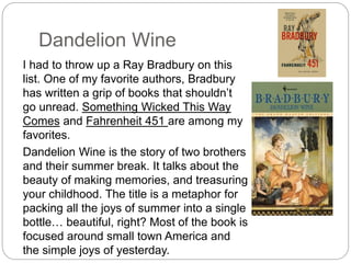Dandelion Wine
I had to throw up a Ray Bradbury on this
list. One of my favorite authors, Bradbury
has written a grip of books that shouldn’t
go unread. Something Wicked This Way
Comes and Fahrenheit 451 are among my
favorites.
Dandelion Wine is the story of two brothers
and their summer break. It talks about the
beauty of making memories, and treasuring
your childhood. The title is a metaphor for
packing all the joys of summer into a single
bottle… beautiful, right? Most of the book is
focused around small town America and
the simple joys of yesterday.
 