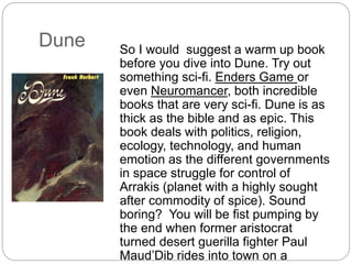 Dune So I would suggest a warm up book
before you dive into Dune. Try out
something sci-fi. Enders Game or
even Neuromancer, both incredible
books that are very sci-fi. Dune is as
thick as the bible and as epic. This
book deals with politics, religion,
ecology, technology, and human
emotion as the different governments
in space struggle for control of
Arrakis (planet with a highly sought
after commodity of spice). Sound
boring? You will be fist pumping by
the end when former aristocrat
turned desert guerilla fighter Paul
Maud’Dib rides into town on a
 