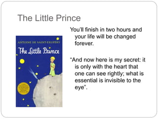 The Little Prince
You’ll finish in two hours and
your life will be changed
forever.
“And now here is my secret: it
is only with the heart that
one can see rightly; what is
essential is invisible to the
eye”.
 