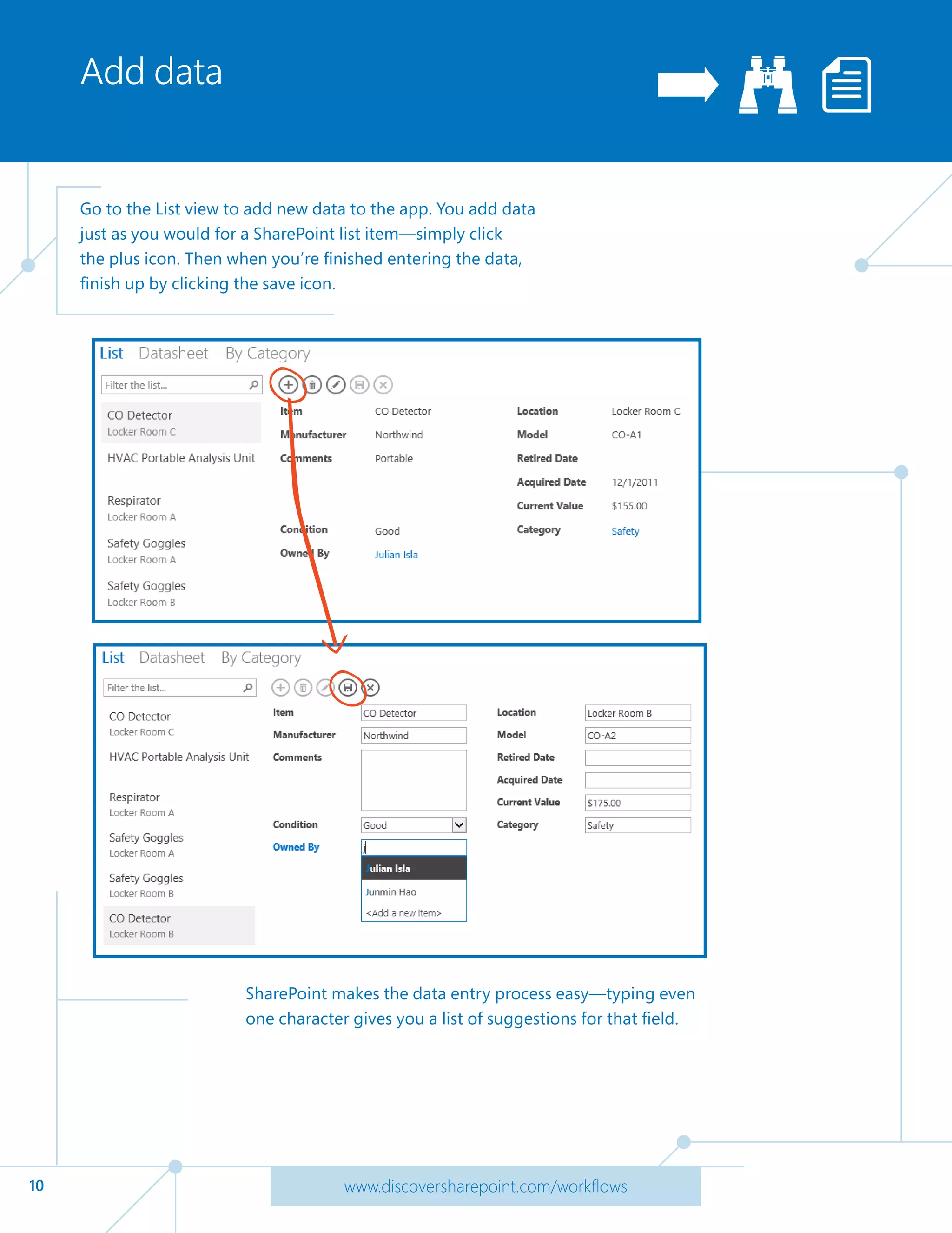 10 www.discoversharepoint.com/workflows
Add data
Go to the List view to add new data to the app. You add data
just as you would for a SharePoint list item—simply click
the plus icon. Then when you’re finished entering the data,
finish up by clicking the save icon.
SharePoint makes the data entry process easy—typing even
one character gives you a list of suggestions for that field.
 