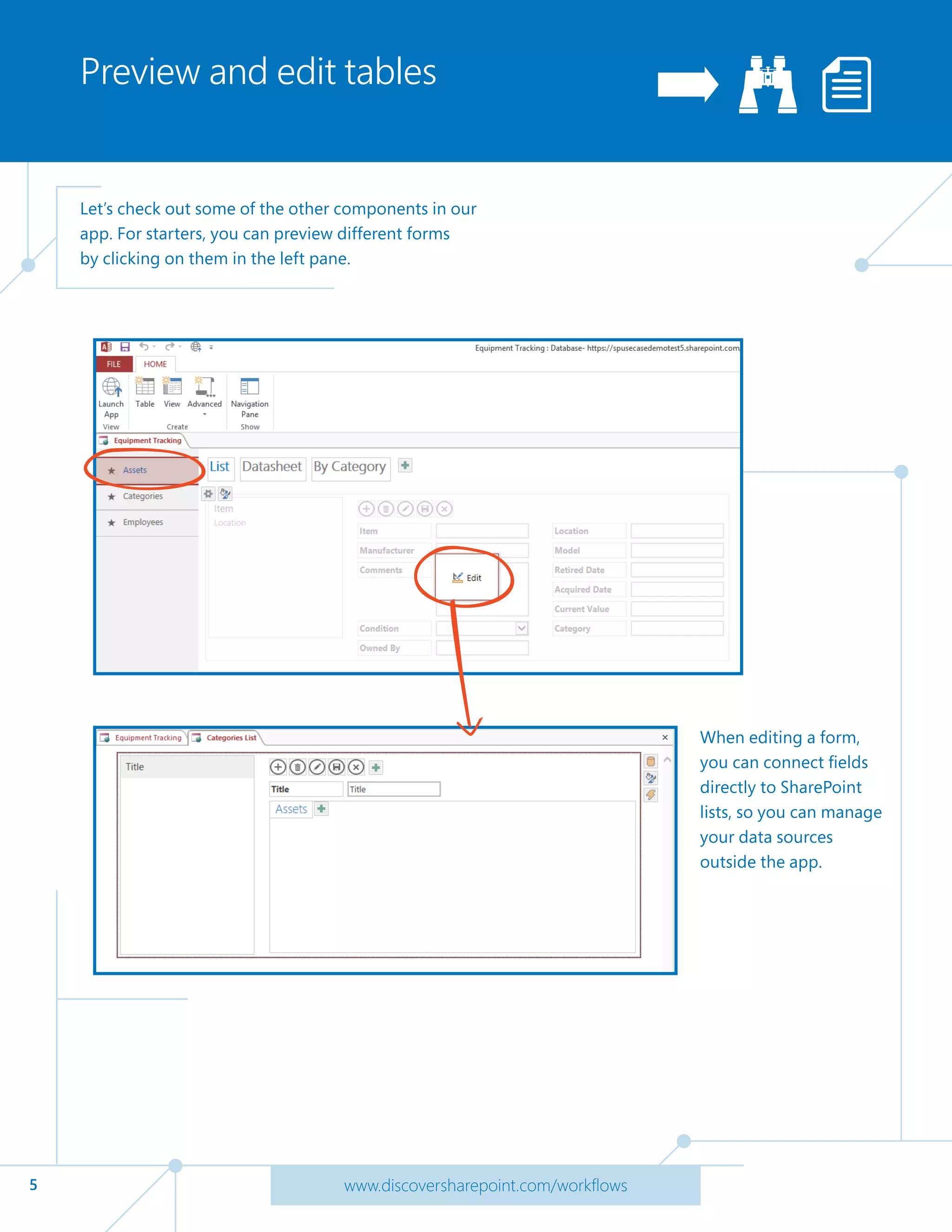 5 www.discoversharepoint.com/workflows
Preview and edit tables
Let’s check out some of the other components in our
app. For starters, you can preview different forms
by clicking on them in the left pane.
When editing a form,
you can connect fields
directly to SharePoint
lists, so you can manage
your data sources
outside the app.
 
