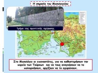 Στο Μεσολόγγι οι επαναστάτες, για να καθυστερήσουν την
πορεία των Τούρκων και να τους αναγκάσουν να το
πολιορκήσουν, αρχίζουν να το οχυρώνουν.
Η σημασία του Μεσολογγίου
Τμήμα της αμυντικής οχύρωσης
 