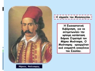 Η Επαναστατική
Κυβέρνηση, για να
αντιμετωπίσει την
κρίσιμη κατάσταση
διόρισε Στρατηγό τον
Μάρκο Μπότσαρη. Ο
Μπότσαρης προερχόταν
από ονομαστή οικογένεια
του Σουλίου.
Η σημασία του Μεσολογγίου
Μάρκος Μπότσαρης
 