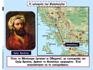 Η πολιορκία του Μεσολογγίου
Όταν το Φθινόπωρο έφτασαν οι Οθωμανοί, με επικεφαλής τον
Ομέρ Βρυώνη, βρήκαν το Μεσολόγγι οχυρωμένο. Έτσι
αναγκάστηκαν να το πολιορκήσουν.
Μεσολόγγι
Ομέρ Βρυώνης
 
