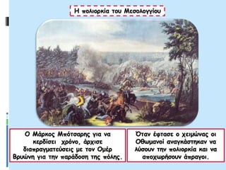 Ο Μάρκος Μπότσαρης για να
κερδίσει χρόνο, άρχισε
διαπραγματεύσεις με τον Ομέρ
Βρυώνη για την παράδοση της πόλης.
Η πολιορκία του Μεσολογγίου
Όταν έφτασε ο χειμώνας οι
Οθωμανοί αναγκάστηκαν να
λύσουν την πολιορκία και να
αποχωρήσουν άπραγοι.
 