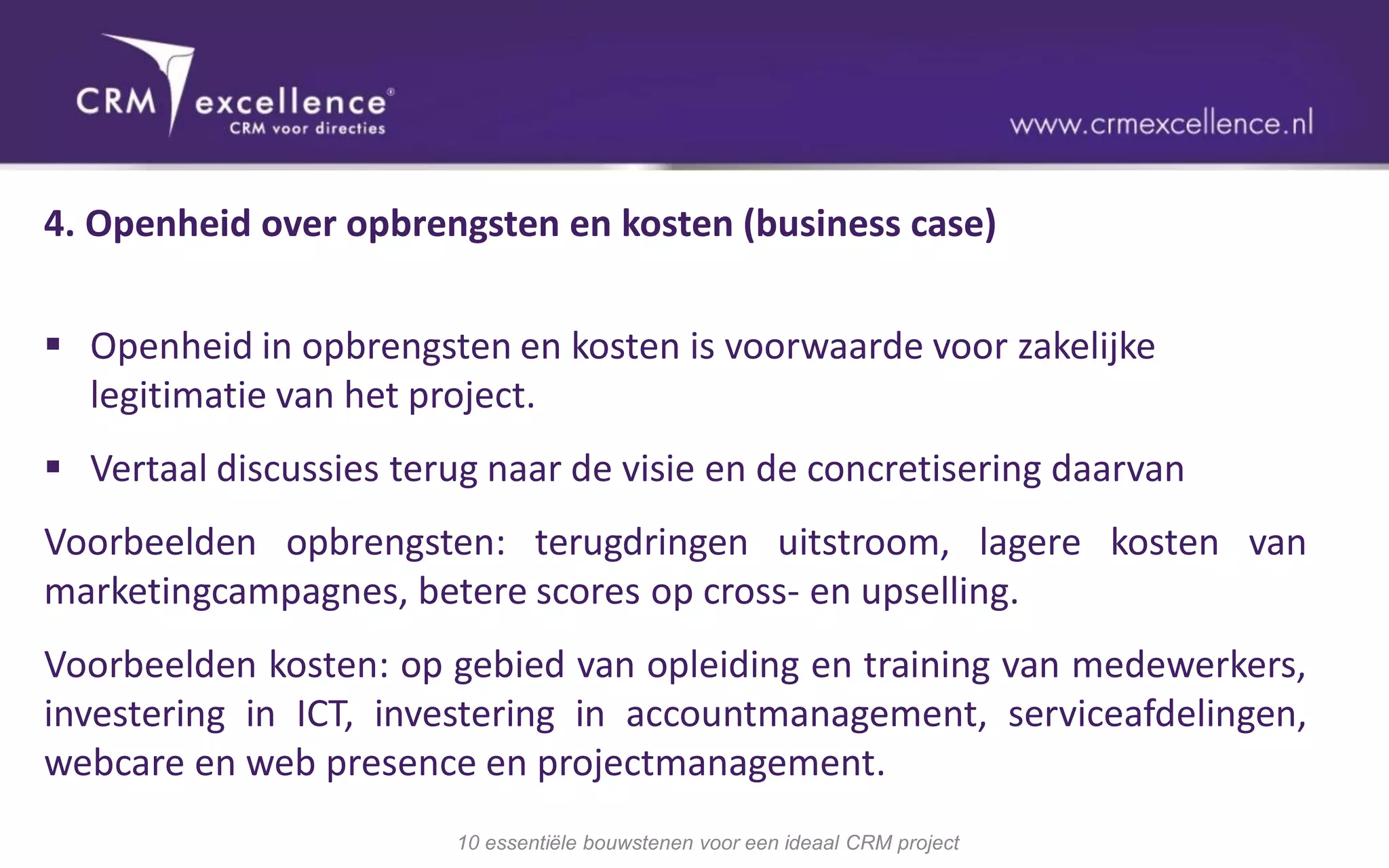 4. Openheid over opbrengsten en kosten (business case)


 Openheid in opbrengsten en kosten is voorwaarde voor zakelijke
  legitimatie van het project.
 Vertaal discussies terug naar de visie en de concretisering daarvan
Voorbeelden opbrengsten: terugdringen uitstroom, lagere kosten van
marketingcampagnes, betere scores op cross- en upselling.
Voorbeelden kosten: op gebied van opleiding en training van medewerkers,
investering in ICT, investering in accountmanagement, serviceafdelingen,
webcare en web presence en projectmanagement.
                        10 essentiële bouwstenen voor een ideaal CRM project
 