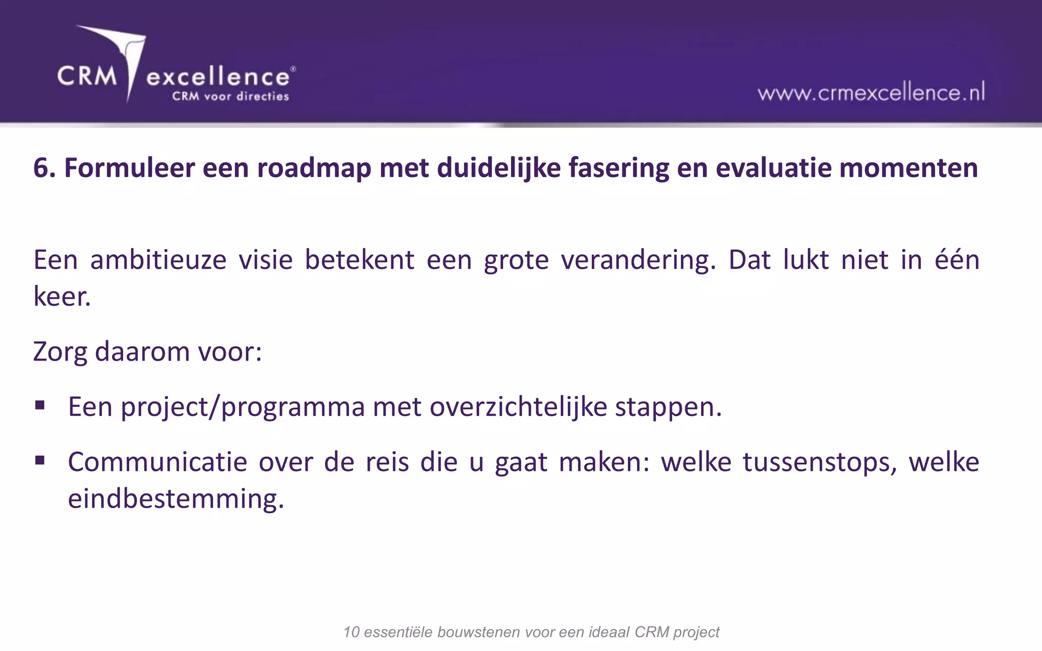 6. Formuleer een roadmap met duidelijke fasering en evaluatie momenten


Een ambitieuze visie betekent een grote verandering. Dat lukt niet in één
keer.
Zorg daarom voor:
 Een project/programma met overzichtelijke stappen.
 Communicatie over de reis die u gaat maken: welke tussenstops, welke
  eindbestemming.



                       10 essentiële bouwstenen voor een ideaal CRM project
 