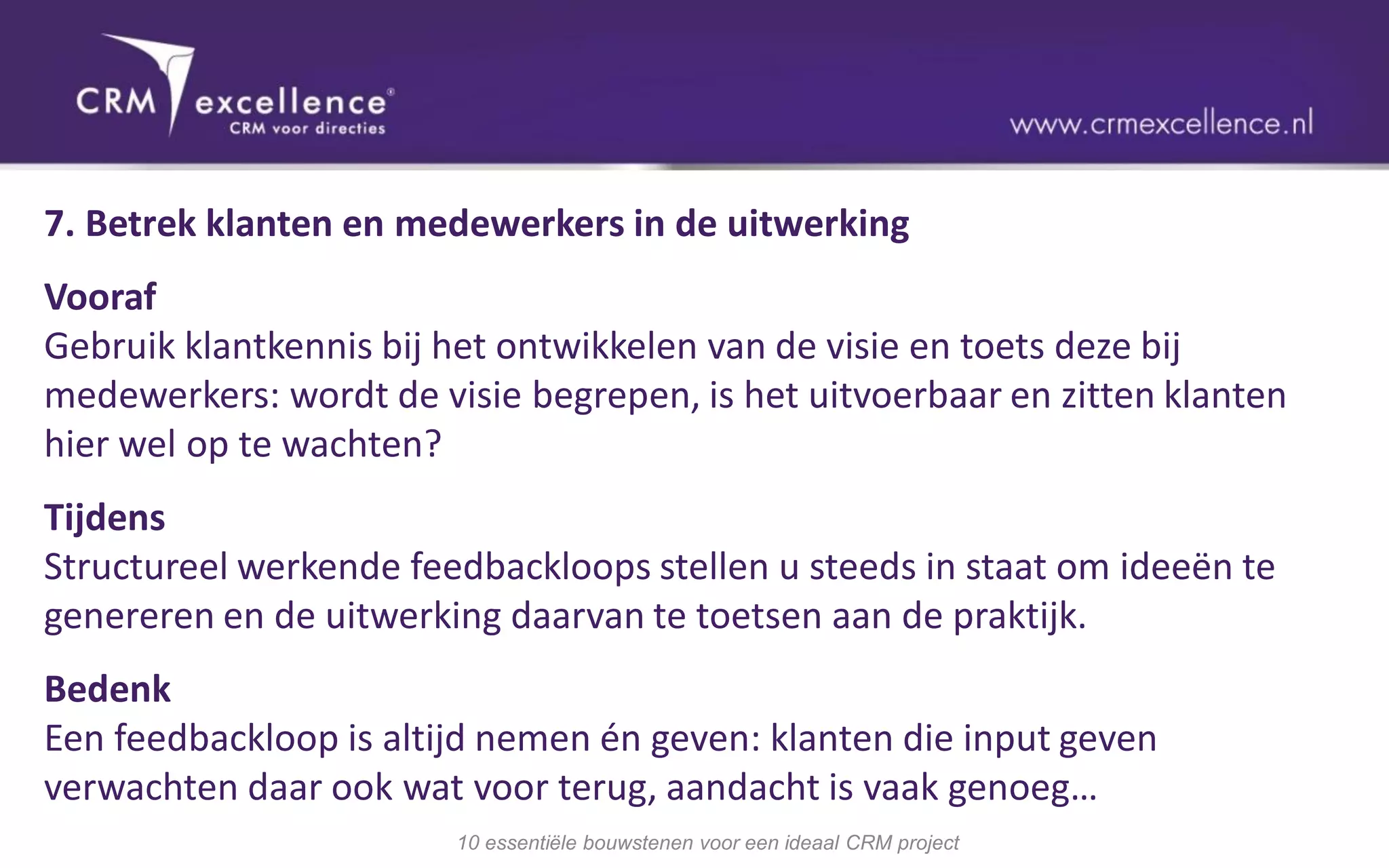 7. Betrek klanten en medewerkers in de uitwerking
Vooraf
Gebruik klantkennis bij het ontwikkelen van de visie en toets deze bij
medewerkers: wordt de visie begrepen, is het uitvoerbaar en zitten klanten
hier wel op te wachten?
Tijdens
Structureel werkende feedbackloops stellen u steeds in staat om ideeën te
genereren en de uitwerking daarvan te toetsen aan de praktijk.
Bedenk
Een feedbackloop is altijd nemen én geven: klanten die input geven
verwachten daar ook wat voor terug, aandacht is vaak genoeg…
                        10 essentiële bouwstenen voor een ideaal CRM project
 