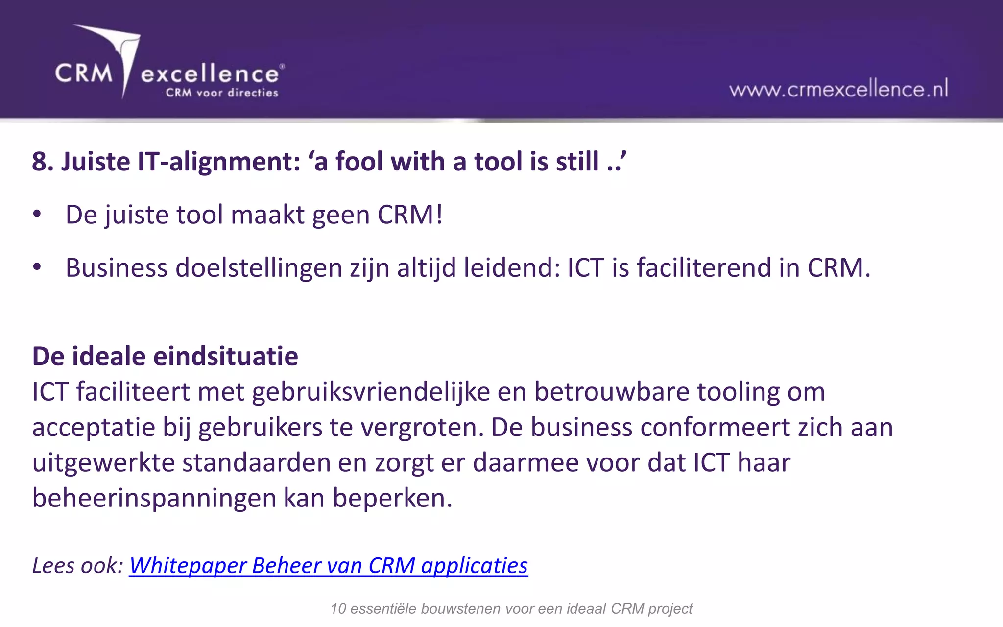 8. Juiste IT-alignment: ‘a fool with a tool is still ..’
• De juiste tool maakt geen CRM!
• Business doelstellingen zijn altijd leidend: ICT is faciliterend in CRM.

De ideale eindsituatie
ICT faciliteert met gebruiksvriendelijke en betrouwbare tooling om
acceptatie bij gebruikers te vergroten. De business conformeert zich aan
uitgewerkte standaarden en zorgt er daarmee voor dat ICT haar
beheerinspanningen kan beperken.

Lees ook: Whitepaper Beheer van CRM applicaties
                            10 essentiële bouwstenen voor een ideaal CRM project
 