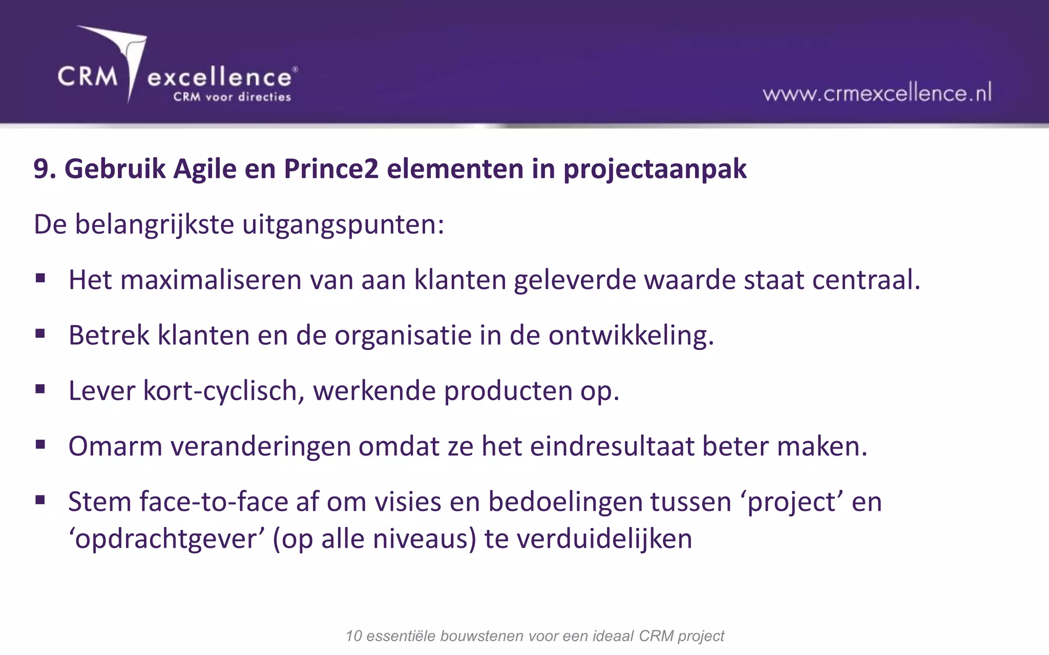9. Gebruik Agile en Prince2 elementen in projectaanpak
De belangrijkste uitgangspunten:
 Het maximaliseren van aan klanten geleverde waarde staat centraal.
 Betrek klanten en de organisatie in de ontwikkeling.
 Lever kort-cyclisch, werkende producten op.
 Omarm veranderingen omdat ze het eindresultaat beter maken.
 Stem face-to-face af om visies en bedoelingen tussen ‘project’ en
  ‘opdrachtgever’ (op alle niveaus) te verduidelijken


                        10 essentiële bouwstenen voor een ideaal CRM project
 