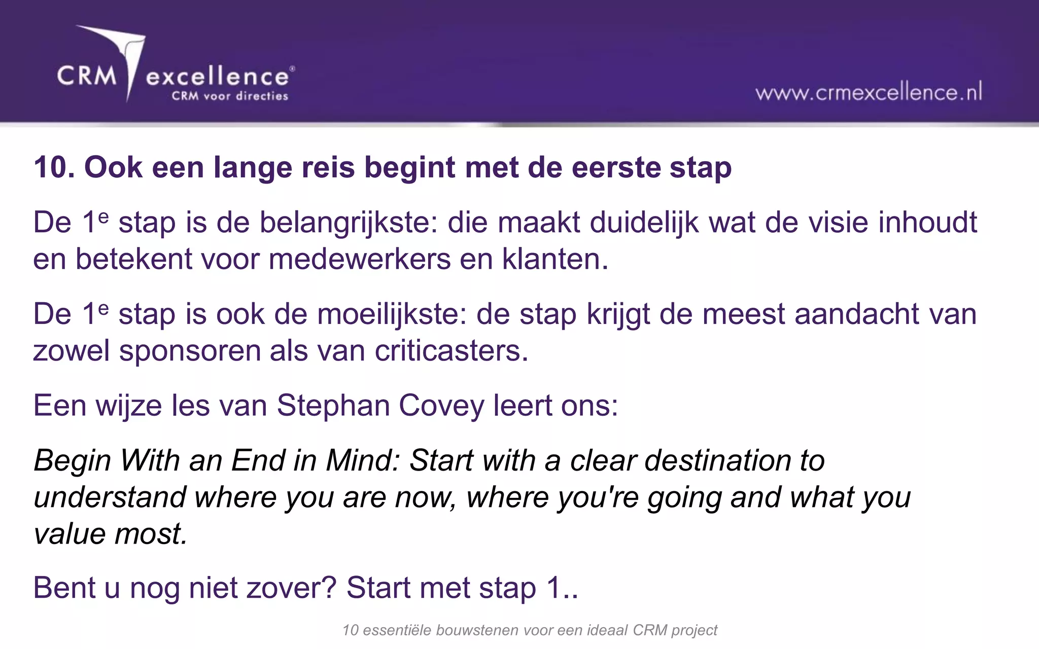 10. Ook een lange reis begint met de eerste stap
De 1e stap is de belangrijkste: die maakt duidelijk wat de visie inhoudt
en betekent voor medewerkers en klanten.
De 1e stap is ook de moeilijkste: de stap krijgt de meest aandacht van
zowel sponsoren als van criticasters.
Een wijze les van Stephan Covey leert ons:
Begin With an End in Mind: Start with a clear destination to
understand where you are now, where you're going and what you
value most.
Bent u nog niet zover? Start met stap 1..
                       10 essentiële bouwstenen voor een ideaal CRM project
 