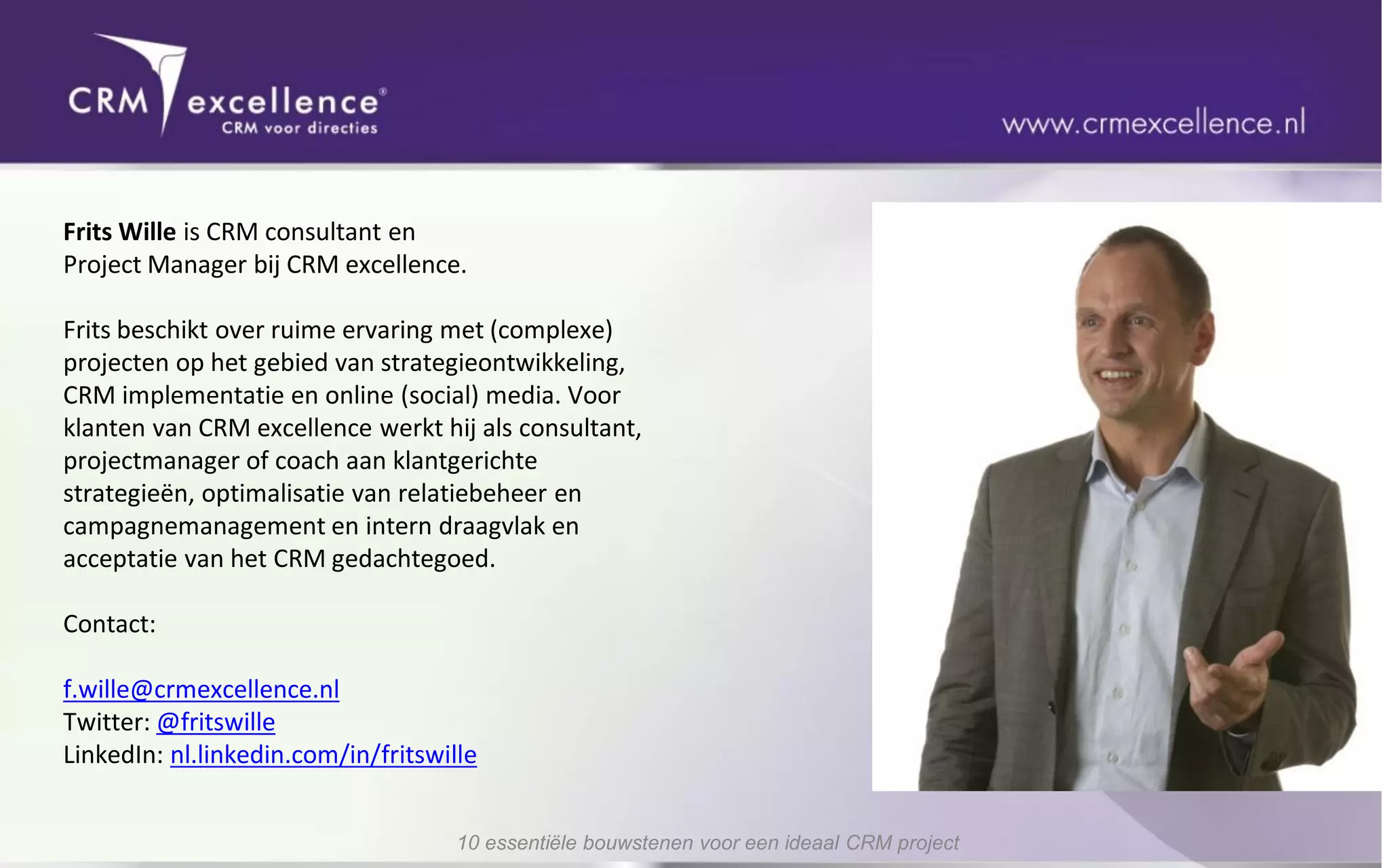 Frits Wille is CRM consultant en
Project Manager bij CRM excellence.

Frits beschikt over ruime ervaring met (complexe)
projecten op het gebied van strategieontwikkeling,
CRM implementatie en online (social) media. Voor
klanten van CRM excellence werkt hij als consultant,
projectmanager of coach aan klantgerichte
strategieën, optimalisatie van relatiebeheer en
campagnemanagement en intern draagvlak en
acceptatie van het CRM gedachtegoed.

Contact:

f.wille@crmexcellence.nl
Twitter: @fritswille
LinkedIn: nl.linkedin.com/in/fritswille


                                     10 essentiële bouwstenen voor een ideaal CRM project
 