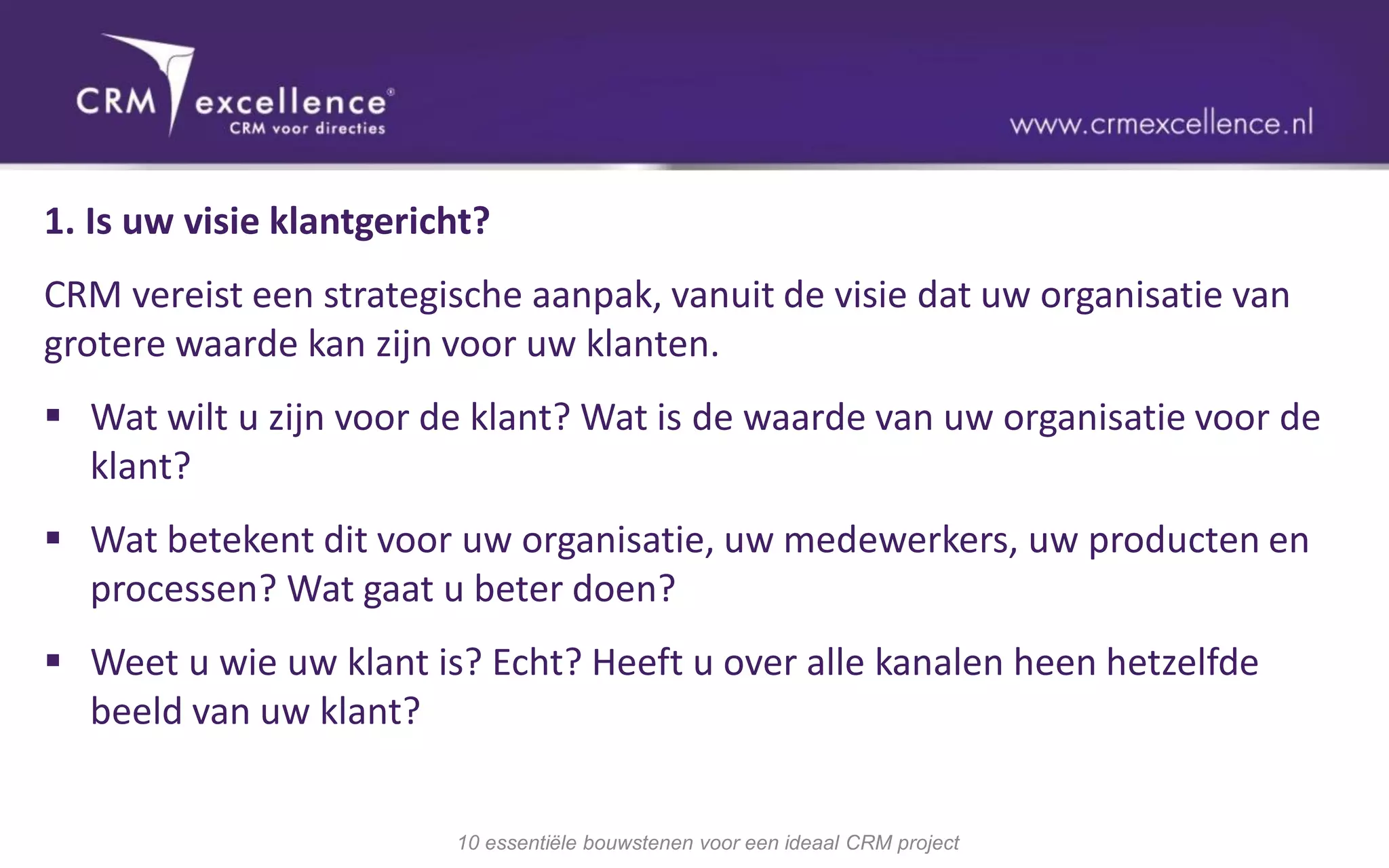 1. Is uw visie klantgericht?
CRM vereist een strategische aanpak, vanuit de visie dat uw organisatie van
grotere waarde kan zijn voor uw klanten.
 Wat wilt u zijn voor de klant? Wat is de waarde van uw organisatie voor de
  klant?
 Wat betekent dit voor uw organisatie, uw medewerkers, uw producten en
  processen? Wat gaat u beter doen?
 Weet u wie uw klant is? Echt? Heeft u over alle kanalen heen hetzelfde
  beeld van uw klant?


                         10 essentiële bouwstenen voor een ideaal CRM project
 