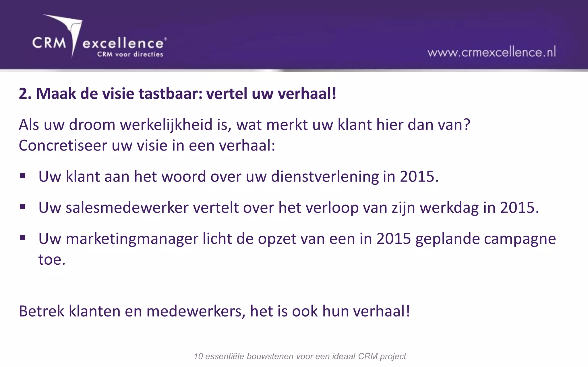2. Maak de visie tastbaar: vertel uw verhaal!
Als uw droom werkelijkheid is, wat merkt uw klant hier dan van?
Concretiseer uw visie in een verhaal:
 Uw klant aan het woord over uw dienstverlening in 2015.
 Uw salesmedewerker vertelt over het verloop van zijn werkdag in 2015.
 Uw marketingmanager licht de opzet van een in 2015 geplande campagne
  toe.

Betrek klanten en medewerkers, het is ook hun verhaal!

                        10 essentiële bouwstenen voor een ideaal CRM project
 