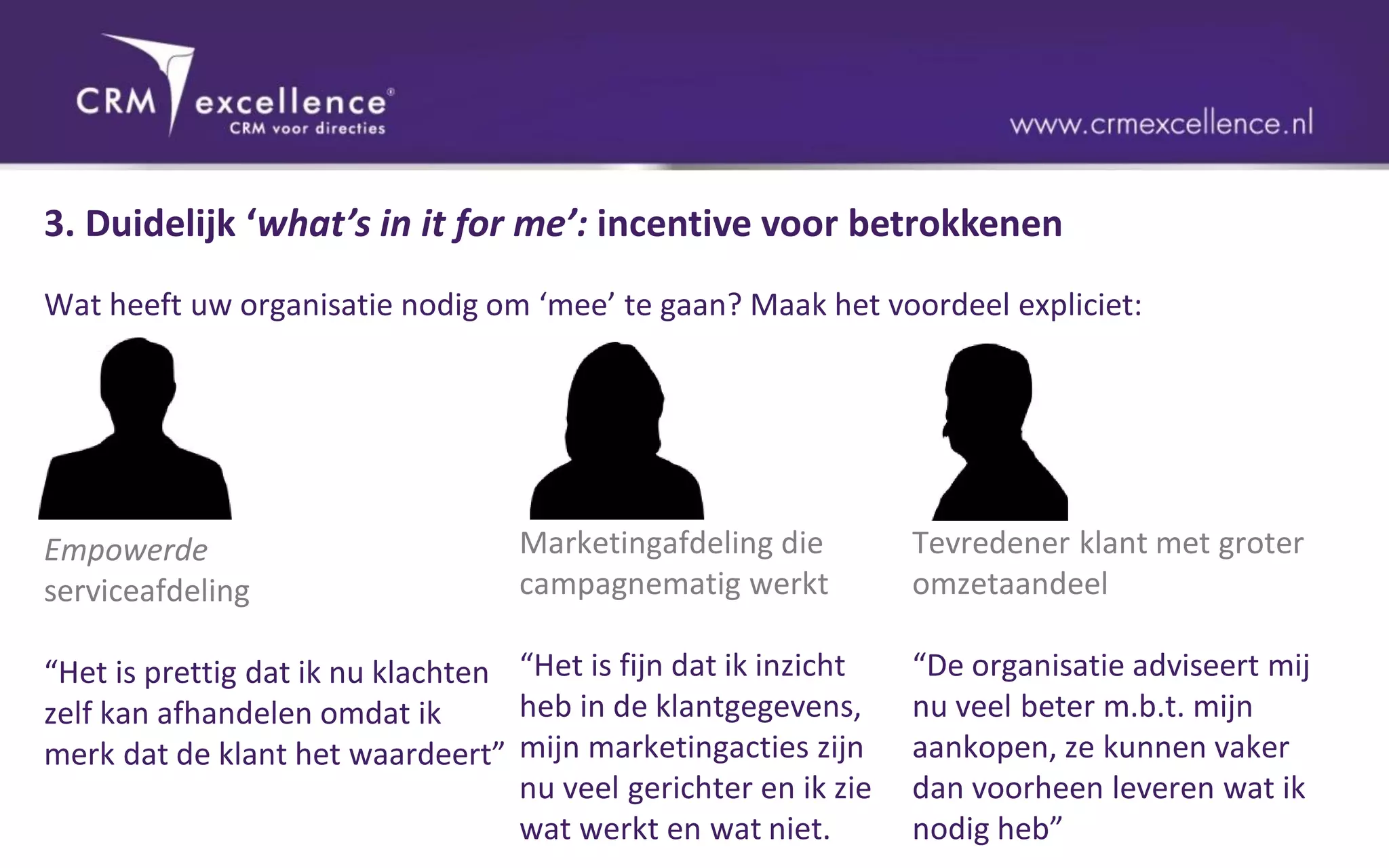 3. Duidelijk ‘what’s in it for me’: incentive voor betrokkenen
Wat heeft uw organisatie nodig om ‘mee’ te gaan? Maak het voordeel expliciet:




Empowerde                          Marketingafdeling die         Tevredener klant met groter
serviceafdeling                    campagnematig werkt           omzetaandeel

“Het is prettig dat ik nu klachten “Het is fijn dat ik inzicht   “De organisatie adviseert mij
zelf kan afhandelen omdat ik       heb in de klantgegevens,      nu veel beter m.b.t. mijn
merk dat de klant het waardeert” mijn marketingacties zijn       aankopen, ze kunnen vaker
                                   nu veel gerichter en ik zie   dan voorheen leveren wat ik
                                   wat werkt en wat niet.        nodig heb”
 