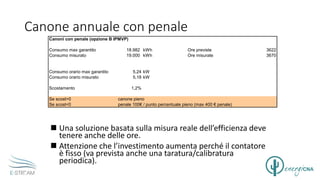 Canone annuale con penale
 Una soluzione basata sulla misura reale dell’efficienza deve
tenere anche delle ore.
 Attenzione che l’investimento aumenta perché il contatore
è fisso (va prevista anche una taratura/calibratura
periodica).
Canoni con penale (opzione B IPMVP)
Consumo max garantito 18.982 kWh Ore previste 3622
Consumo misurato 19.000 kWh Ore misurate 3670
Consumo orario max garantito 5,24 kW
Consumo orario misurato 5,18 kW
Scostamento 1,2%
Se scost>0 canone pieno
Se scost<0 penale 100€ / punto percentuale pieno (max 400 € penale)
 