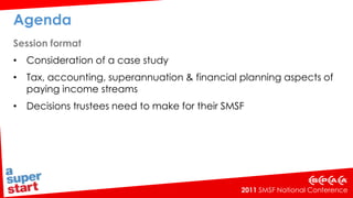 Agenda Session format Consideration of a case study Tax, accounting, superannuation & financial planning aspects of paying income streams Decisions trustees need to make for their SMSF 