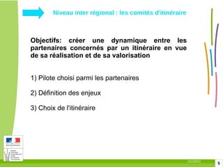 Niveau inter régional : les comités d'itinéraire  Objectifs: créer une dynamique entre les partenaires concernés par un itinéraire en vue de sa réalisation et de sa valorisation 1) Pilote choisi parmi les partenaires 2) Définition des enjeux  3) Choix de l'itinéraire 