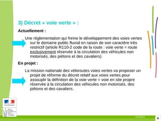 3) Décret « voie verte » :  Actuellement :  Une réglementation qui freine le développement des voies vertes sur le domaine public fluvial en raison de son caractère très restrictif (article R110-2 code de la route : voie verte = route  exclusivement   réservée à la circulation des véhicules non motorisés, des piétons et des cavaliers) En projet :  La mission nationale des véloroutes voies vertes va proposer un projet de réforme du décret relatif aux voies vertes pour assouplir la définition de la voie verte = voie en site propre réservée à la circulation des véhicules non motorisés, des piétons et des cavaliers. 