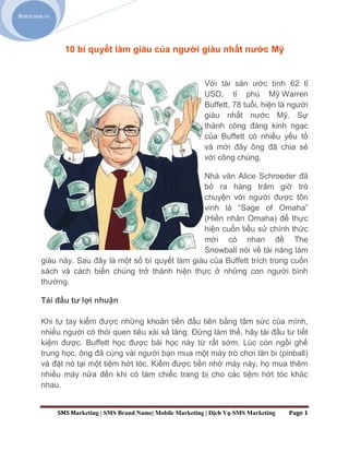 Brand.sms.vn




                 10 bí quyết làm giàu của người giàu nhất nước Mỹ


                                                               Với tài sản ước tính 62 tỉ
                                                               USD, tỉ phú Mỹ Warren
                                                               Buffett, 78 tuổi, hiện là người
                                                               giàu nhất nước Mỹ. Sự
                                                               thành công đáng kinh ngạc
                                                               của Buffett có nhiều yếu tố
                                                               và mới đây ông đã chia sẻ
                                                               với công chúng.

                                                    Nhà văn Alice Schroeder đã
                                                    bỏ ra hàng trăm giờ trò
                                                    chuyện với người được tôn
                                                    vinh là “Sage of Omaha”
                                                    (Hiền nhân Omaha) để thực
                                                    hiện cuốn tiểu sử chính thức
                                                    mới có nhan đề The
                                                    Snowball nói về tài năng làm
        giàu này. Sau đây là một số bí quyết làm giàu của Buffett trích trong cuốn
        sách và cách biến chúng trở thành hiện thực ở những con người bình
        thường.

        Tái đầu tư lợi nhuận

        Khi tự tay kiếm được những khoản tiền đầu tiên bằng tâm sức của mình,
        nhiều người có thói quen tiêu xài xả láng. Đừng làm thế, hãy tái đầu tư tiết
        kiệm được. Buffett học được bài học này từ rất sớm. Lúc còn ngồi ghế
        trung học, ông đã cùng vài người bạn mua một máy trò chơi lăn bi (pinball)
        và đặt nó tại một tiệm hớt tóc. Kiếm được tiền nhờ máy này, họ mua thêm
        nhiều máy nữa đến khi có tám chiếc trang bị cho các tiệm hớt tóc khác
        nhau.


               SMS Marketing | SMS Brand Name| Mobile Marketing | Dịch Vụ SMS Marketing   Page 1
 