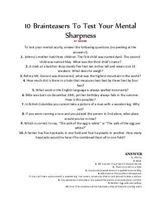 10 Brainteasers To Test Your Mental
SharpnessBY NAVEEN
To test your mental acuity, answer the following questions (no peeking at the
answers!):
1. Johnny’s mother had three children. The first child was named April. The second
child was named May. What was the third child’s name?
2. A clerk at a butcher shop stands five feet ten inches tall and wears size 13
sneakers. What does he weigh?
3. Before Mt. Everest was discovered, what was the highest mountain in the world?
4. How much dirt is there in a hole that measures two feet by three feet by four
feet?
5. What word in the English language is always spelled incorrectly?
6. Billie was born on December 28th, yet her birthday always falls in the summer.
How is this possible?
7. In British Columbia you cannot take a picture of a man with a wooden leg. Why
not?
8. If you were running a race and you passed the person in 2nd place, what place
would you be in now?
9. Which is correct to say, “The yolk of the egg is white” or “The yolk of the egg are
white?”
10. A farmer has five haystacks in one field and four haystacks in another. How many
haystacks would he have if he combined them all in one field?
ANSWER
1. Johnny.
2. Meat.
3. Mt. Everest. It just wasn’t discovered yet.
4. There is no dirt in a hole.
5. Incorrectly (except when it is spelled incorrecktly).
6. Billie lives in the southern hemisphere.
7. You can’t take a picture with a wooden leg. You need a camera (or iPad or cell phone) to take a picture.
8. You would be in 2nd place. You passed the person in second place, not first.
9. Neither. Egg yolks are yellow.
10. One. If he combines all his haystacks, they all become one big stack.
 